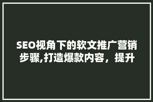 SEO视角下的软文推广营销步骤,打造爆款内容，提升品牌影响力
