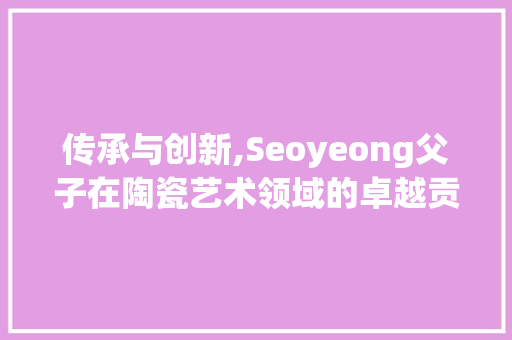 传承与创新,Seoyeong父子在陶瓷艺术领域的卓越贡献
