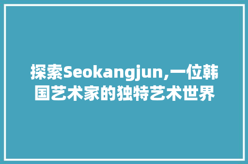 探索Seokangjun,一位韩国艺术家的独特艺术世界