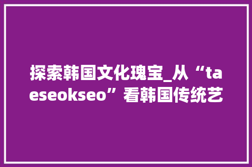探索韩国文化瑰宝_从“taeseokseo”看韩国传统艺术之美