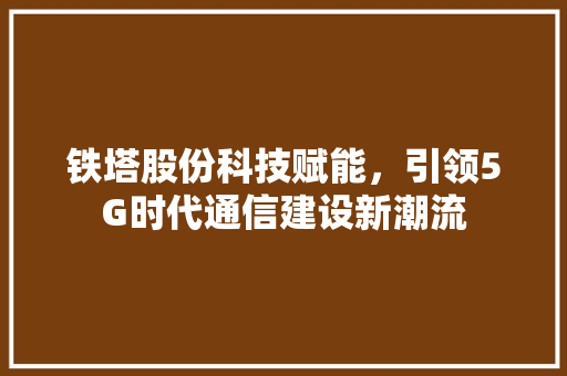 铁塔股份科技赋能，引领5G时代通信建设新潮流