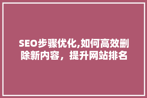 SEO步骤优化,如何高效删除新内容，提升网站排名