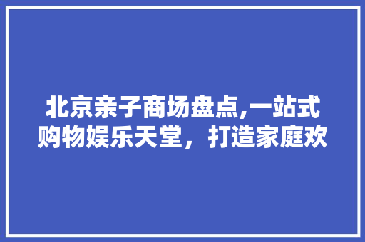 北京亲子商场盘点,一站式购物娱乐天堂，打造家庭欢乐时光
