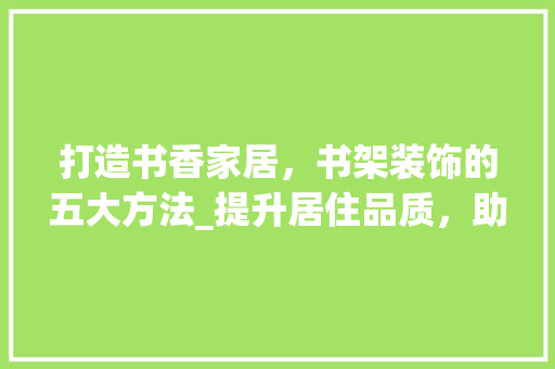 打造书香家居，书架装饰的五大方法_提升居住品质，助力SEO优化
