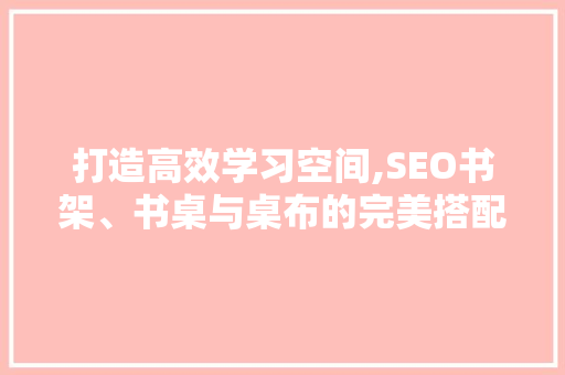 打造高效学习空间,SEO书架、书桌与桌布的完美搭配