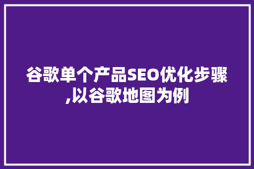 谷歌单个产品SEO优化步骤,以谷歌地图为例