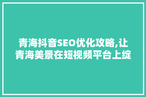 青海抖音SEO优化攻略,让青海美景在短视频平台上绽放光彩
