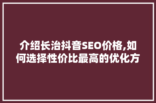介绍长治抖音SEO价格,如何选择性价比最高的优化方法