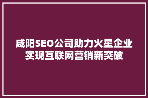 咸阳SEO公司助力火星企业实现互联网营销新突破
