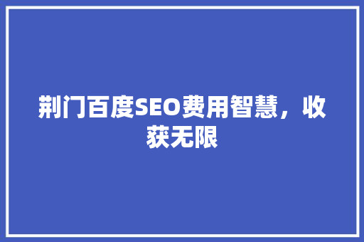 荆门百度SEO费用智慧，收获无限  第1张