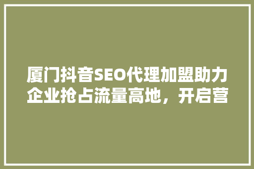 厦门抖音SEO代理加盟助力企业抢占流量高地，开启营销新篇章