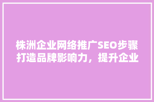 株洲企业网络推广SEO步骤打造品牌影响力，提升企业竞争力