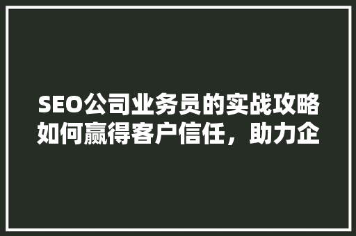 SEO公司业务员的实战攻略如何赢得客户信任，助力企业腾飞