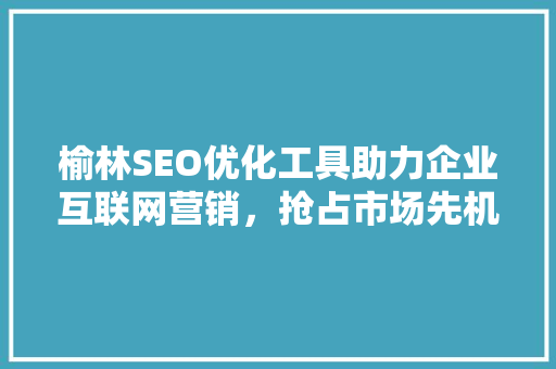 榆林SEO优化工具助力企业互联网营销，抢占市场先机