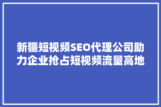 新疆短视频SEO代理公司助力企业抢占短视频流量高地