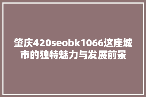 肇庆420seobk1066这座城市的独特魅力与发展前景  第1张