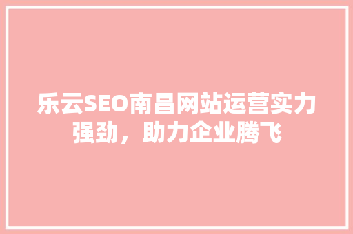 乐云SEO南昌网站运营实力强劲，助力企业腾飞