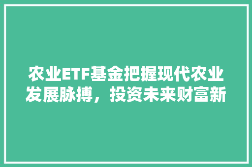 农业ETF基金把握现代农业发展脉搏，投资未来财富新引擎  第1张