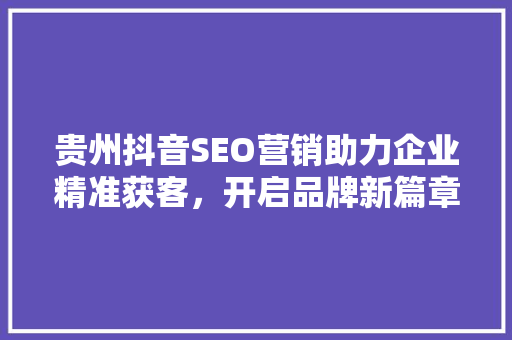 贵州抖音SEO营销助力企业精准获客，开启品牌新篇章