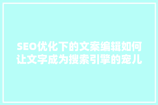 SEO优化下的文案编辑如何让文字成为搜索引擎的宠儿