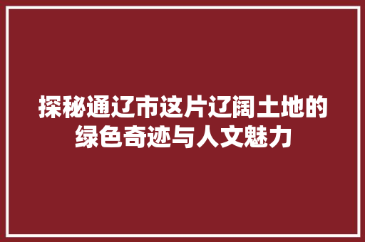 探秘通辽市这片辽阔土地的绿色奇迹与人文魅力  第1张