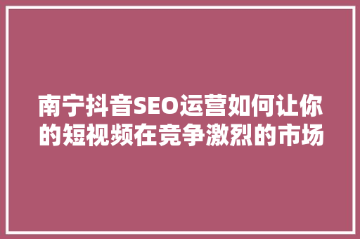 南宁抖音SEO运营如何让你的短视频在竞争激烈的市场中脱颖而出  第1张