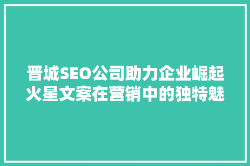 晋城SEO公司助力企业崛起火星文案在营销中的独特魅力