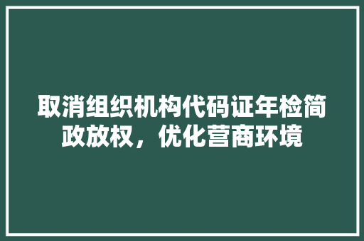 取消组织机构代码证年检简政放权，优化营商环境