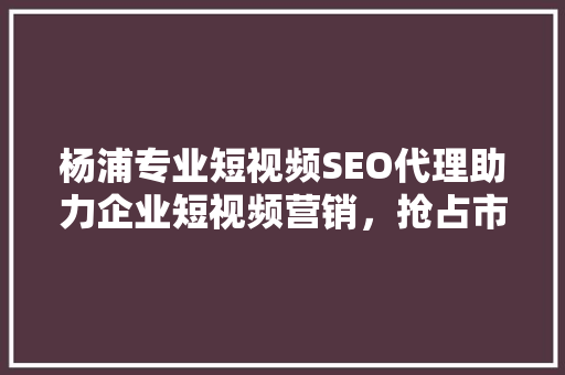 杨浦专业短视频SEO代理助力企业短视频营销，抢占市场先机  第1张
