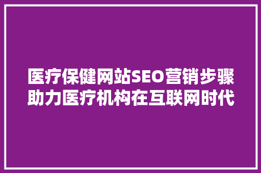 医疗保健网站SEO营销步骤助力医疗机构在互联网时代脱颖而出