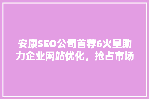 安康SEO公司首荐6火星助力企业网站优化，抢占市场先机