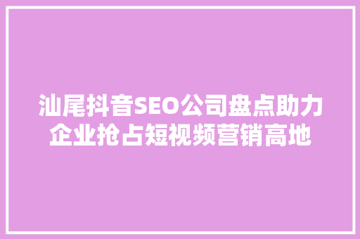 汕尾抖音SEO公司盘点助力企业抢占短视频营销高地