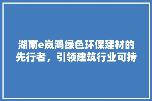 湖南e岚鸿绿色环保建材的先行者，引领建筑行业可持续发展新潮流  第1张