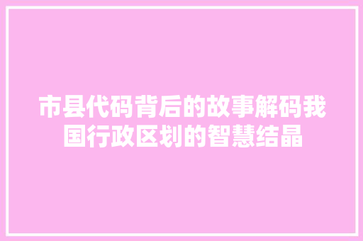 市县代码背后的故事解码我国行政区划的智慧结晶