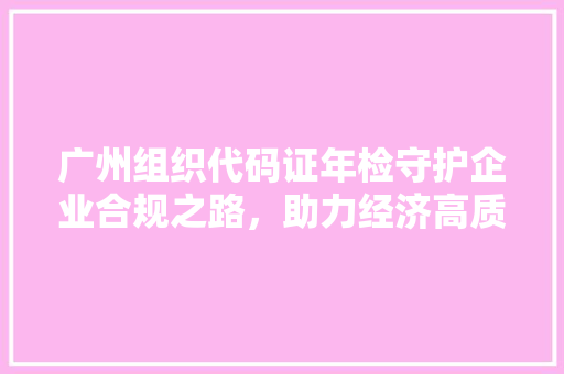广州组织代码证年检守护企业合规之路，助力经济高质量发展