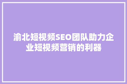 渝北短视频SEO团队助力企业短视频营销的利器