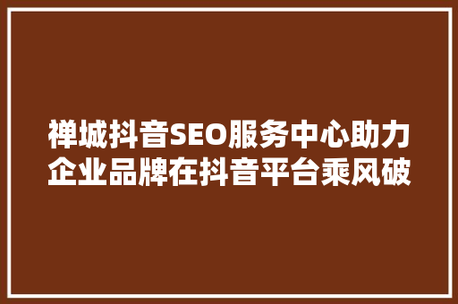 禅城抖音SEO服务中心助力企业品牌在抖音平台乘风破浪  第1张
