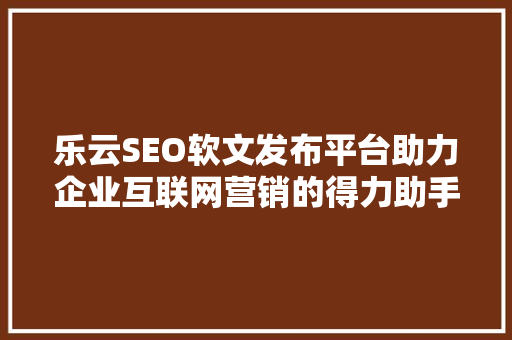 乐云SEO软文发布平台助力企业互联网营销的得力助手