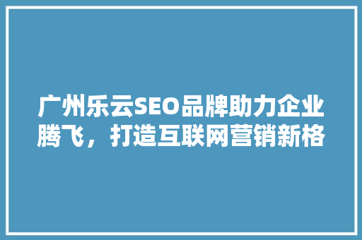 广州乐云SEO品牌助力企业腾飞，打造互联网营销新格局