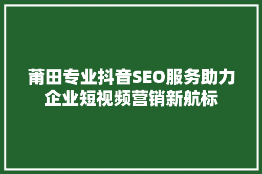 莆田专业抖音SEO服务助力企业短视频营销新航标