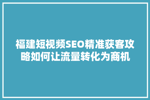 福建短视频SEO精准获客攻略如何让流量转化为商机
