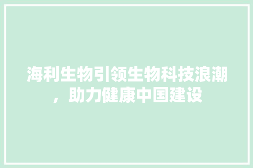 海利生物引领生物科技浪潮，助力健康中国建设