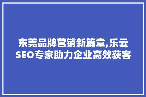 东莞品牌营销新篇章,乐云SEO专家助力企业高效获客
