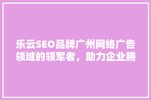 乐云SEO品牌广州网络广告领域的领军者，助力企业腾飞