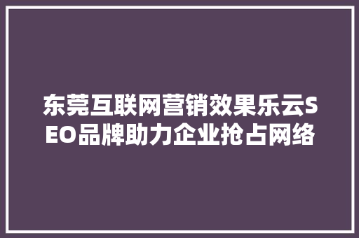 东莞互联网营销效果乐云SEO品牌助力企业抢占网络市场制高点