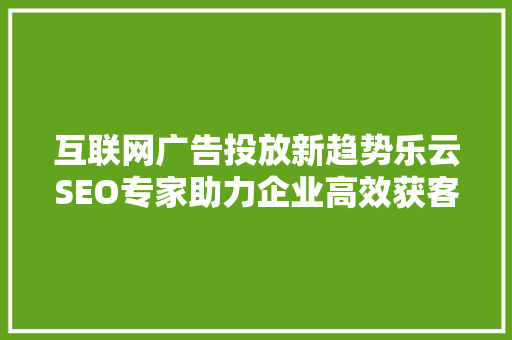 互联网广告投放新趋势乐云SEO专家助力企业高效获客