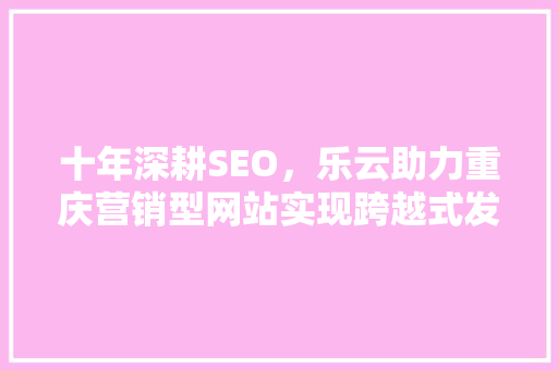 十年深耕SEO，乐云助力重庆营销型网站实现跨越式发展