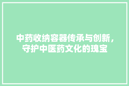 中药收纳容器传承与创新，守护中医药文化的瑰宝