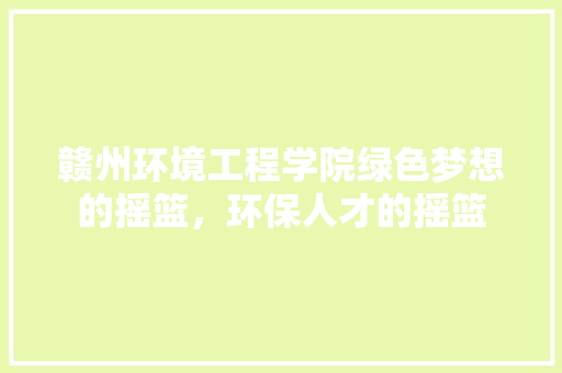赣州环境工程学院绿色梦想的摇篮，环保人才的摇篮