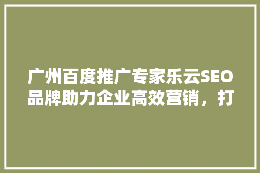 广州百度推广专家乐云SEO品牌助力企业高效营销，打造品牌新高度  第1张